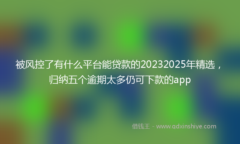 被风控了有什么平台能贷款的20232025年精选，归纳五个逾期太多仍可下款的app