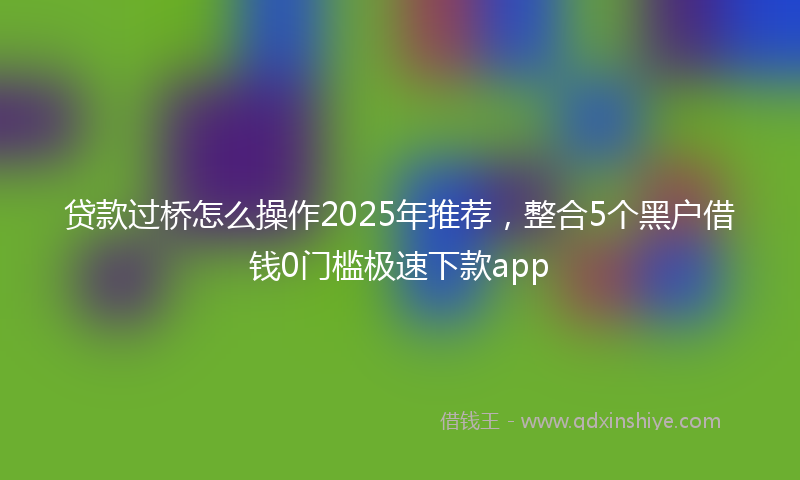 贷款过桥怎么操作2025年推荐，整合5个黑户借钱0门槛极速下款app