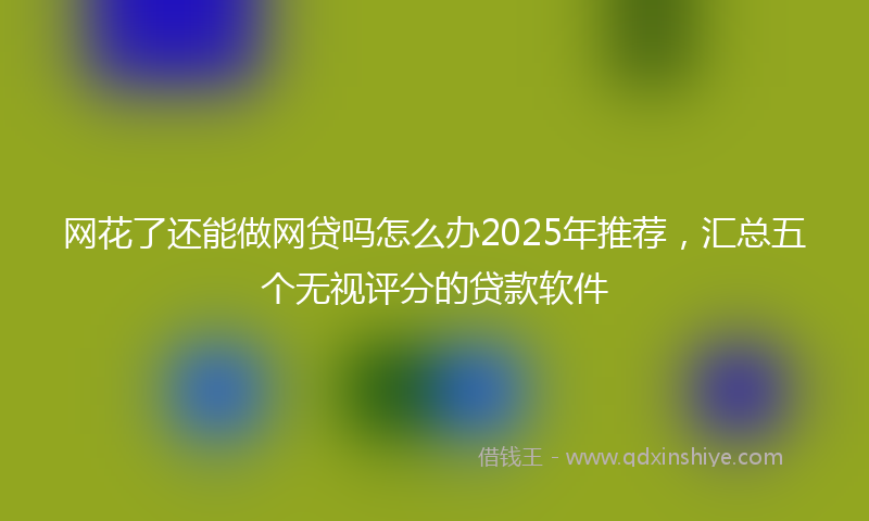 网花了还能做网贷吗怎么办2025年推荐，汇总五个无视评分的贷款软件
