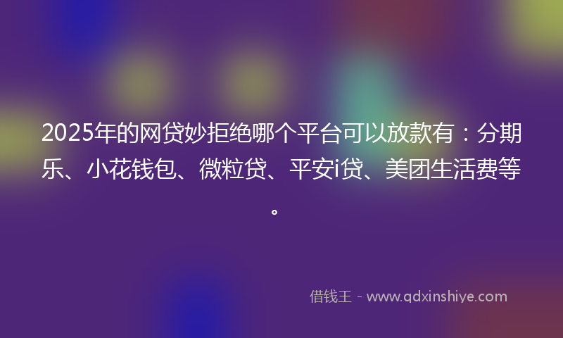 2025年的网贷妙拒绝哪个平台可以放款有：分期乐、小花钱包、微粒贷、平安i贷、美团生活费等。