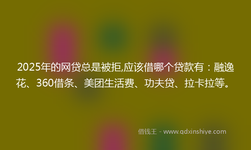 2025年的网贷总是被拒,应该借哪个贷款有：融逸花、360借条、美团生活费、功夫贷、拉卡拉等。