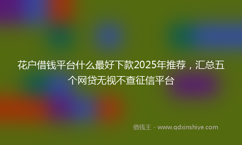 花户借钱平台什么最好下款2025年推荐，汇总五个网贷无视不查征信平台