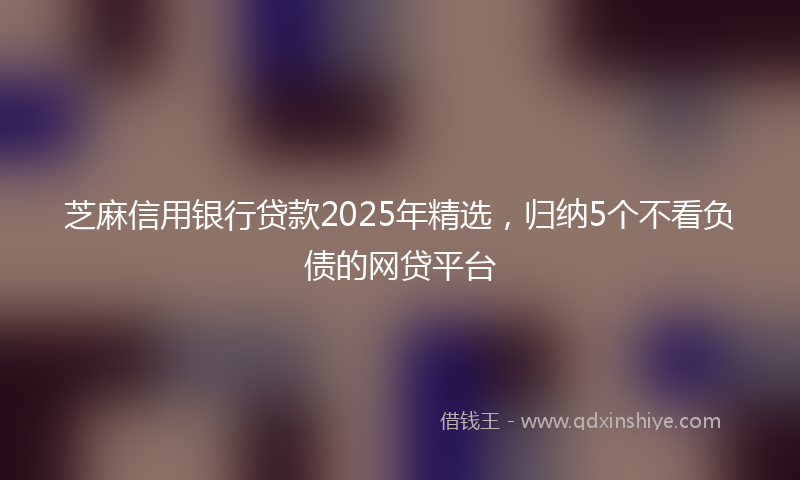 芝麻信用银行贷款2025年精选，归纳5个不看负债的网贷平台