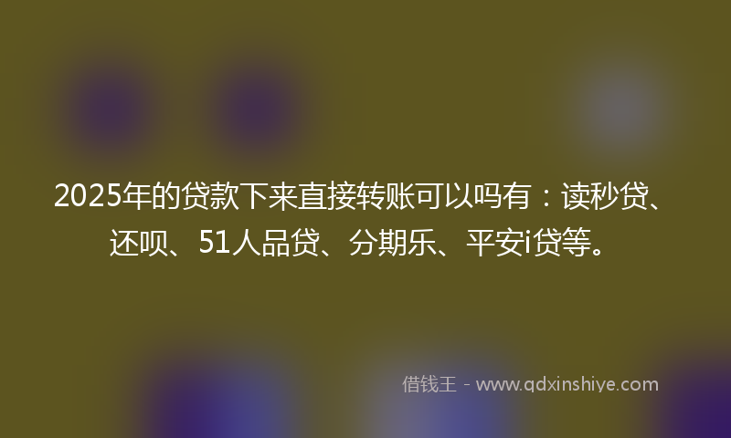 2025年的贷款下来直接转账可以吗有：读秒贷、还呗、51人品贷、分期乐、平安i贷等。