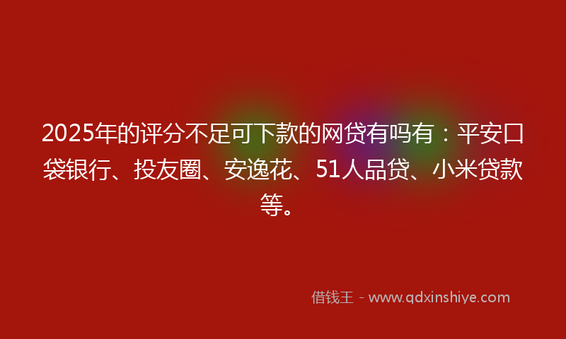2025年的评分不足可下款的网贷有吗有：平安口袋银行、投友圈、安逸花、51人品贷、小米贷款等。
