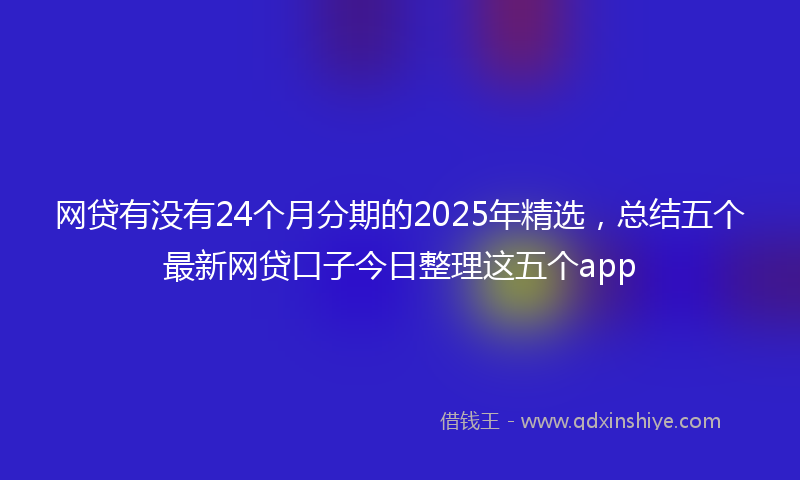 网贷有没有24个月分期的2025年精选，总结五个最新网贷口子今日整理这五个app