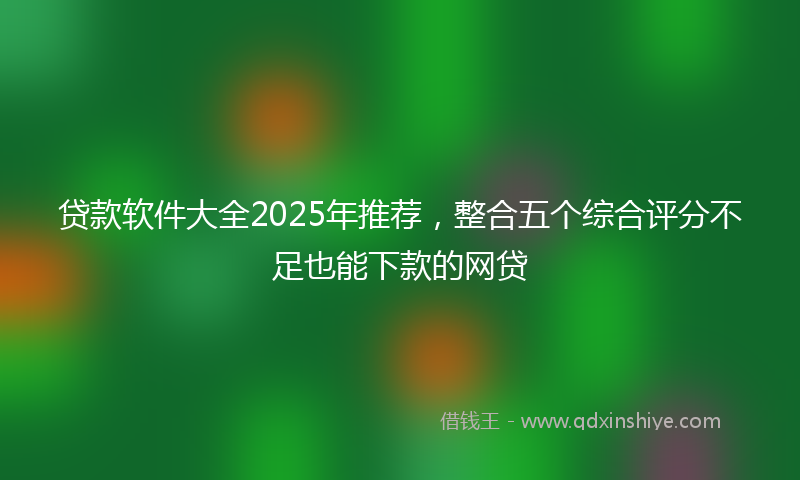 贷款软件大全2025年推荐，整合五个综合评分不足也能下款的网贷