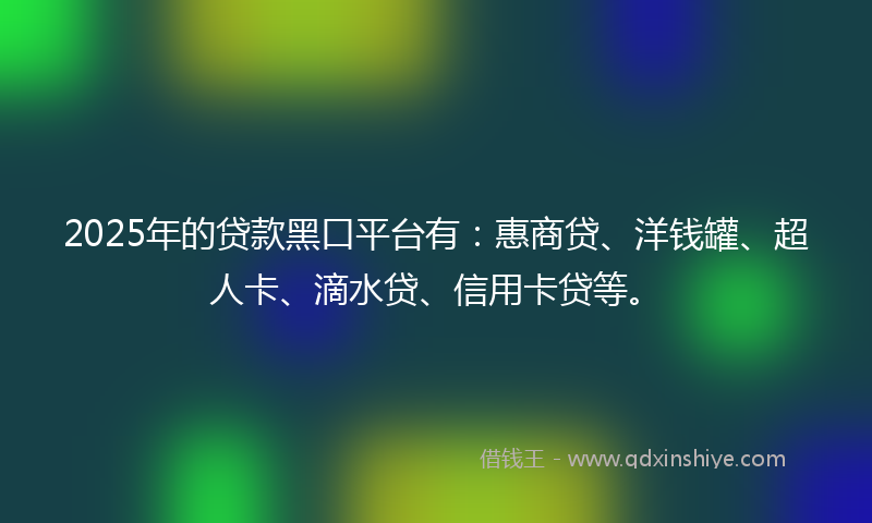 2025年的贷款黑口平台有：惠商贷、洋钱罐、超人卡、滴水贷、信用卡贷等。
