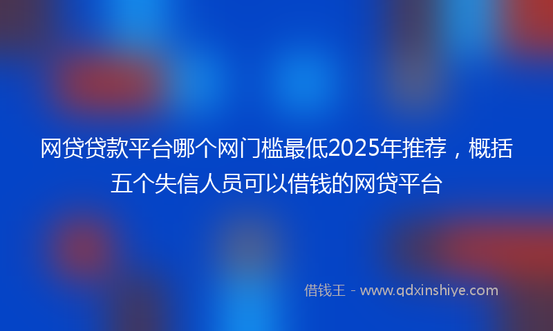 网贷贷款平台哪个网门槛最低2025年推荐，概括五个失信人员可以借钱的网贷平台
