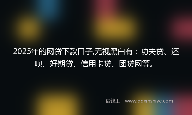 2025年的网贷下款口子,无视黑白有：功夫贷、还呗、好期贷、信用卡贷、团贷网等。