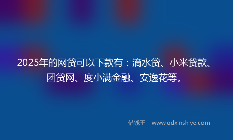 2025年的网贷可以下款有：滴水贷、小米贷款、团贷网、度小满金融、安逸花等。