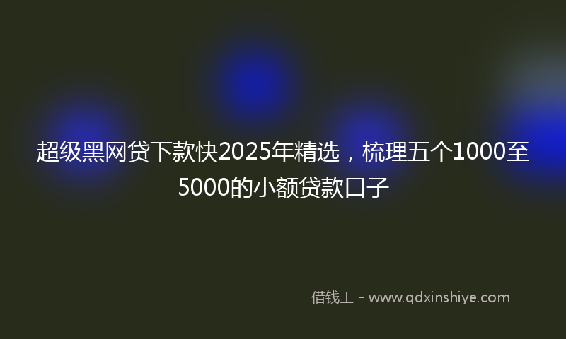 超级黑网贷下款快2025年精选，梳理五个1000至5000的小额贷款口子