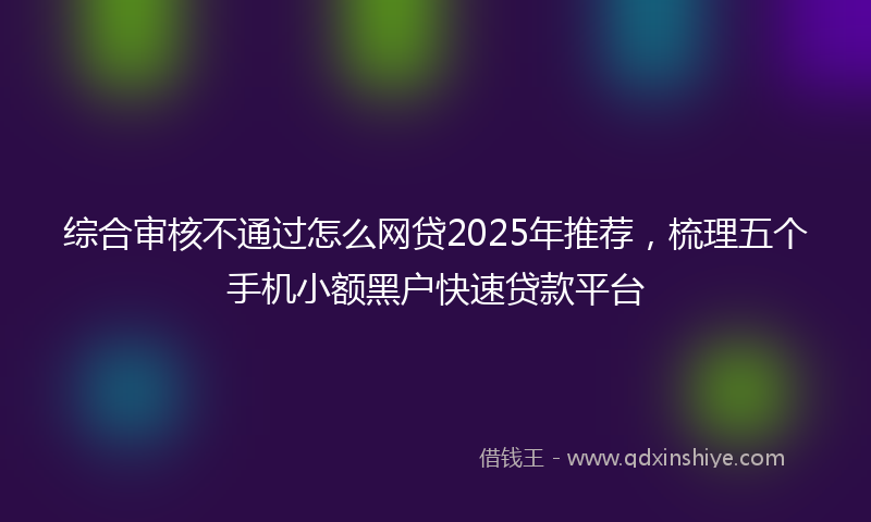 综合审核不通过怎么网贷2025年推荐，梳理五个手机小额黑户快速贷款平台