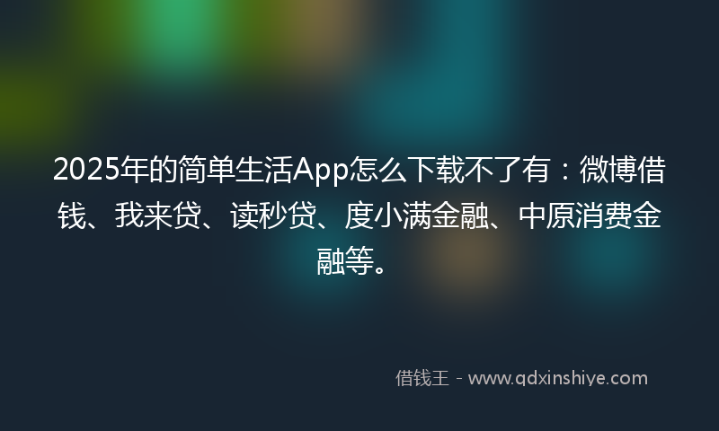 2025年的简单生活App怎么下载不了有：微博借钱、我来贷、读秒贷、度小满金融、中原消费金融等。
