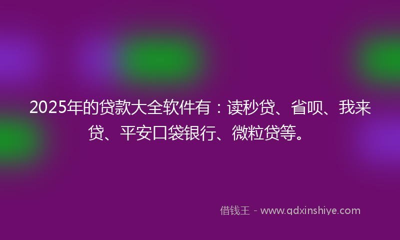 2025年的贷款大全软件有：读秒贷、省呗、我来贷、平安口袋银行、微粒贷等。