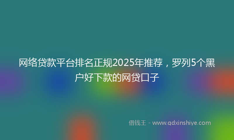 网络贷款平台排名正规2025年推荐，罗列5个黑户好下款的网贷口子