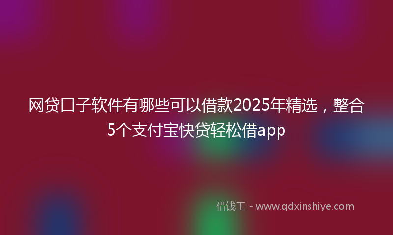 网贷口子软件有哪些可以借款2025年精选，整合5个支付宝快贷轻松借app