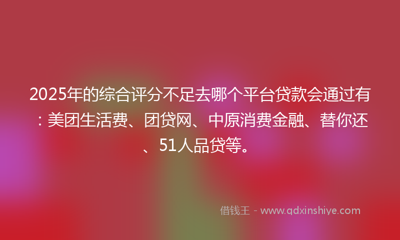 2025年的综合评分不足去哪个平台贷款会通过有：美团生活费、团贷网、中原消费金融、替你还、51人品贷等。