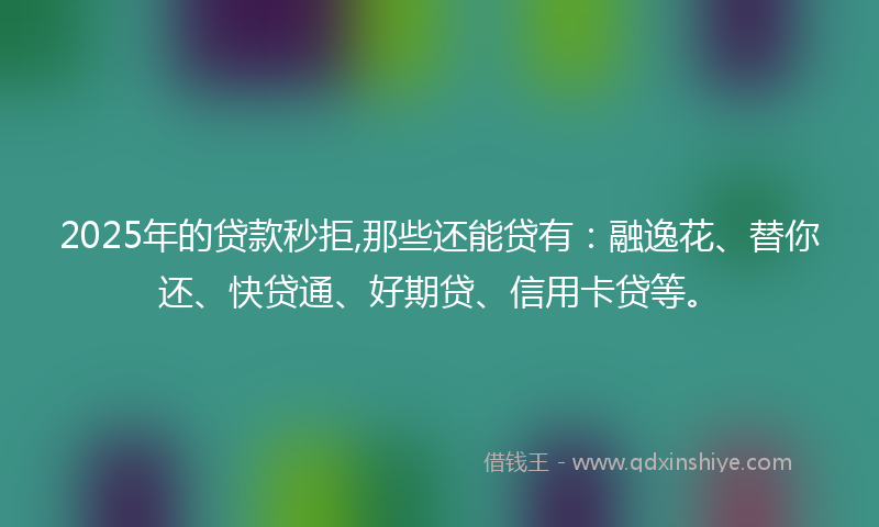 2025年的贷款秒拒,那些还能贷有：融逸花、替你还、快贷通、好期贷、信用卡贷等。
