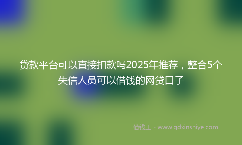 贷款平台可以直接扣款吗2025年推荐，整合5个失信人员可以借钱的网贷口子