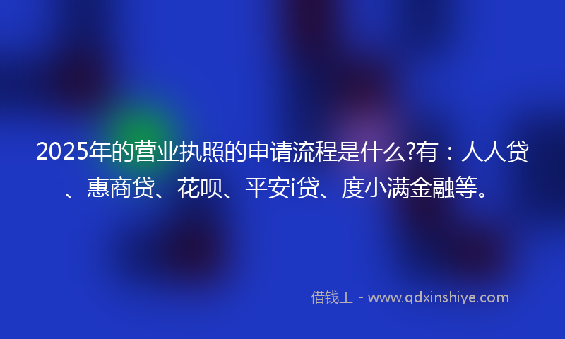 2025年的营业执照的申请流程是什么?有：人人贷、惠商贷、花呗、平安i贷、度小满金融等。