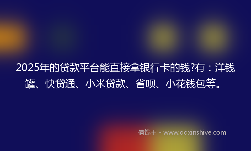 2025年的贷款平台能直接拿银行卡的钱?有：洋钱罐、快贷通、小米贷款、省呗、小花钱包等。