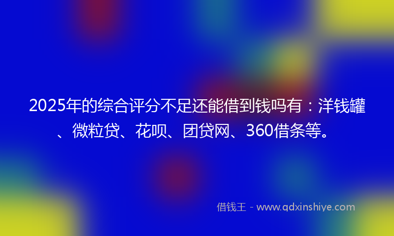 2025年的综合评分不足还能借到钱吗有：洋钱罐、微粒贷、花呗、团贷网、360借条等。