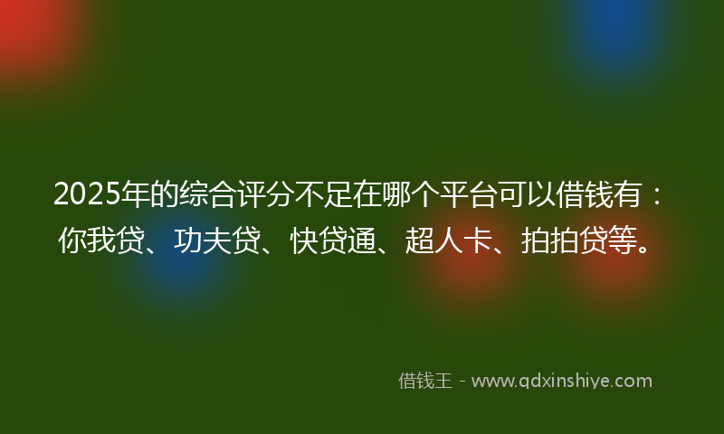 2025年的综合评分不足在哪个平台可以借钱有：你我贷、功夫贷、快贷通、超人卡、拍拍贷等。