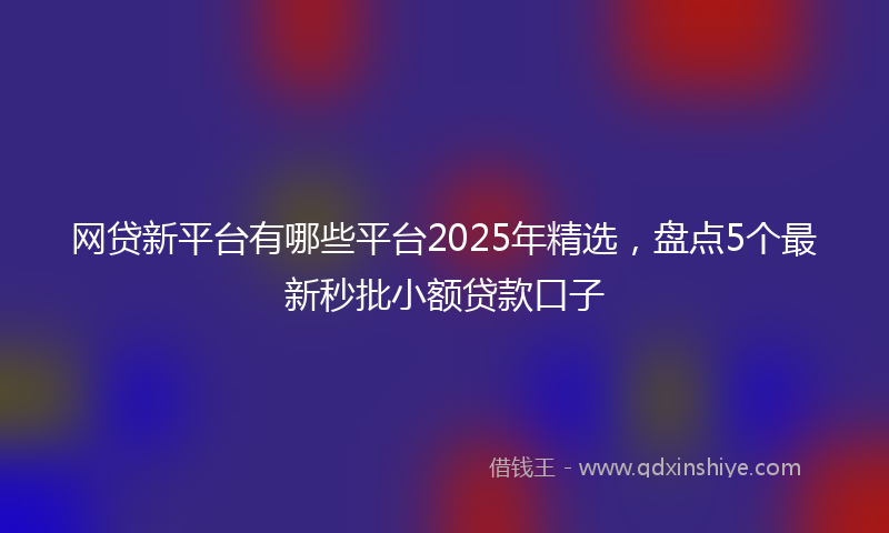 网贷新平台有哪些平台2025年精选，盘点5个最新秒批小额贷款口子