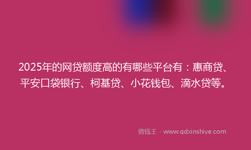 2025年的网贷额度高的有哪些平台有：惠商贷、平安口袋银行、柯基贷、小花钱包、滴水贷等。