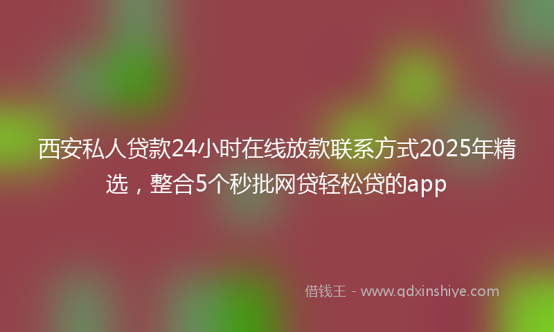 西安私人贷款24小时在线放款联系方式2025年精选，整合5个秒批网贷轻松贷的app