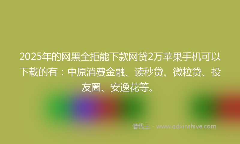 2025年的网黑全拒能下款网贷2万苹果手机可以下载的有：中原消费金融、读秒贷、微粒贷、投友圈、安逸花等。