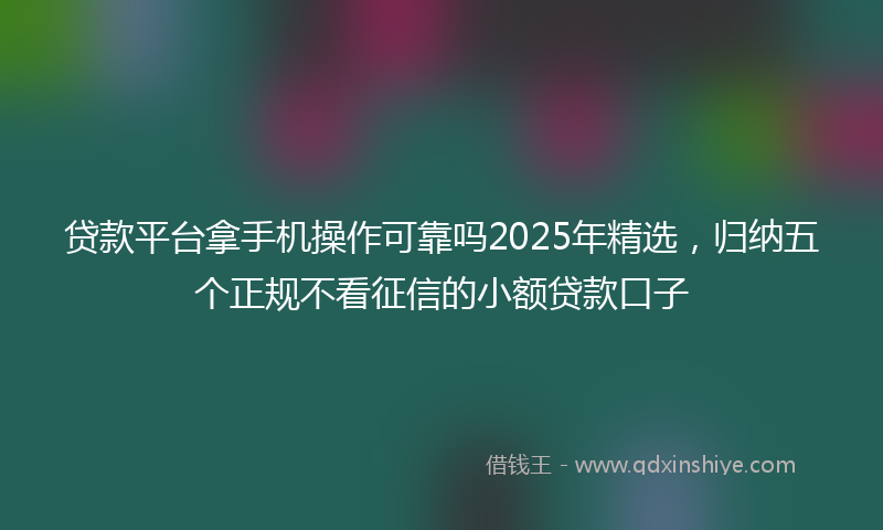 贷款平台拿手机操作可靠吗2025年精选，归纳五个正规不看征信的小额贷款口子