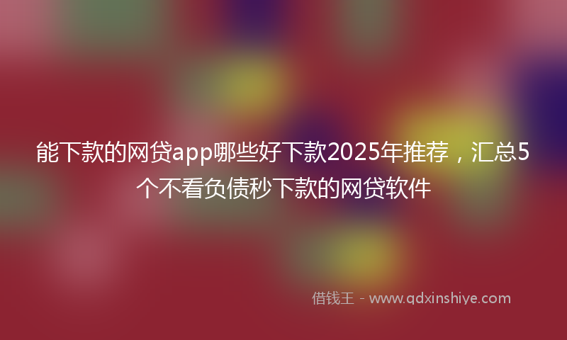 能下款的网贷app哪些好下款2025年推荐，汇总5个不看负债秒下款的网贷软件