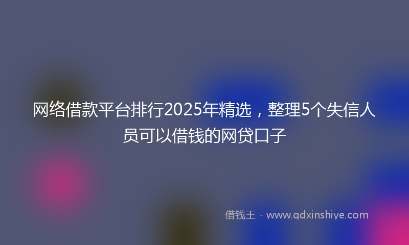网络借款平台排行2025年精选，整理5个失信人员可以借钱的网贷口子