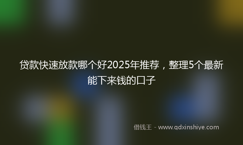 贷款快速放款哪个好2025年推荐，整理5个最新能下来钱的口子