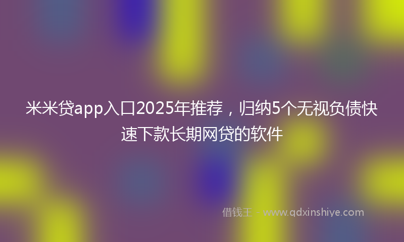 米米贷app入口2025年推荐，归纳5个无视负债快速下款长期网贷的软件