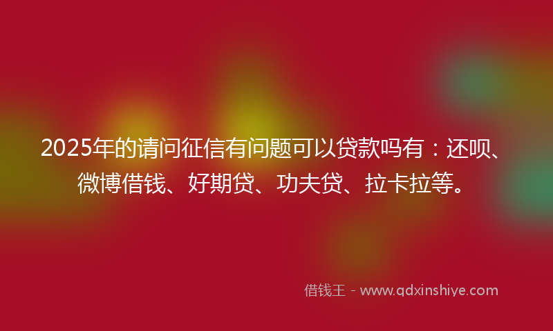 2025年的请问征信有问题可以贷款吗有：还呗、微博借钱、好期贷、功夫贷、拉卡拉等。