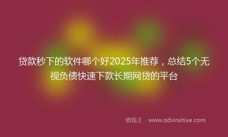 贷款秒下的软件哪个好2025年推荐，总结5个无视负债快速下款长期网贷的平台