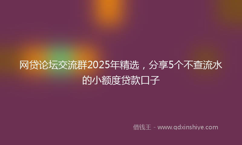 网贷论坛交流群2025年精选，分享5个不查流水的小额度贷款口子