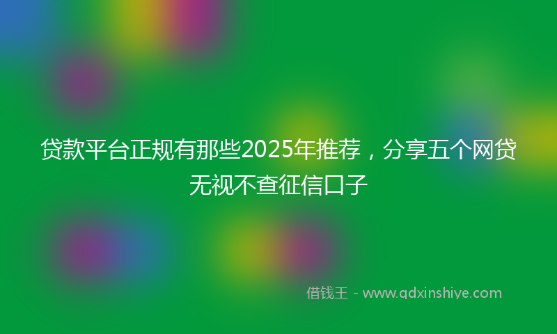 贷款平台正规有那些2025年推荐，分享五个网贷无视不查征信口子
