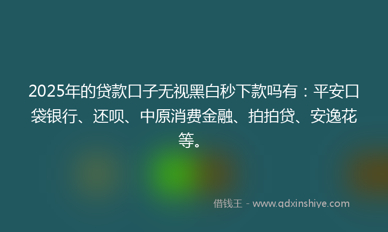2025年的贷款口子无视黑白秒下款吗有：平安口袋银行、还呗、中原消费金融、拍拍贷、安逸花等。