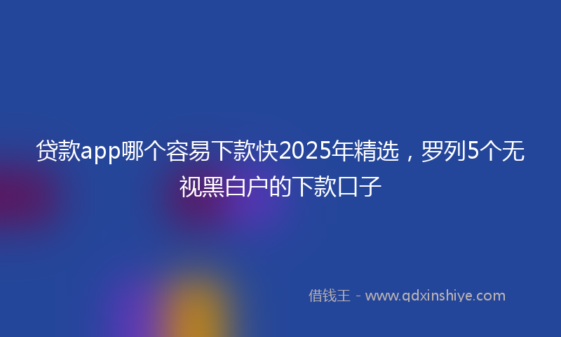 贷款app哪个容易下款快2025年精选，罗列5个无视黑白户的下款口子