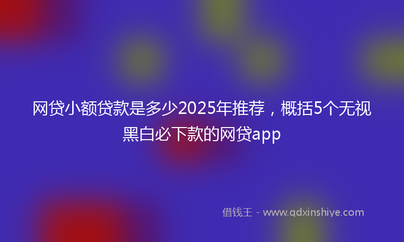 网贷小额贷款是多少2025年推荐，概括5个无视黑白必下款的网贷app
