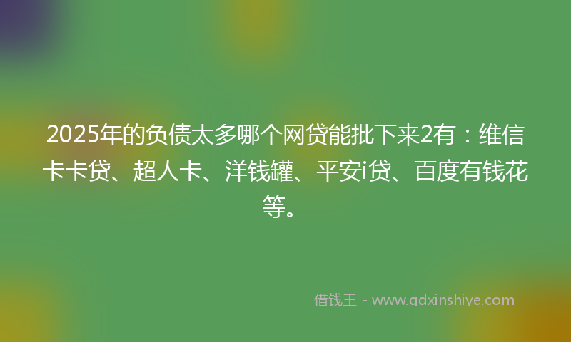 2025年的负债太多哪个网贷能批下来2有：维信卡卡贷、超人卡、洋钱罐、平安i贷、百度有钱花等。