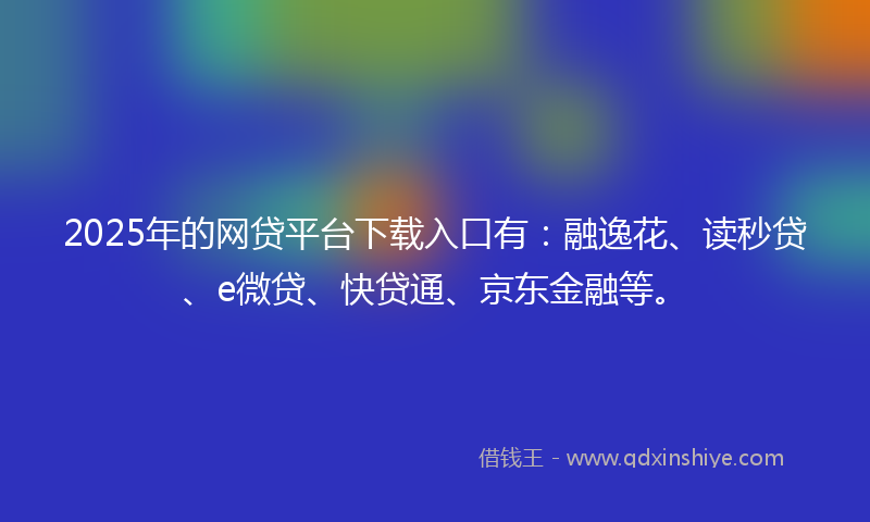 2025年的网贷平台下载入口有：融逸花、读秒贷、e微贷、快贷通、京东金融等。