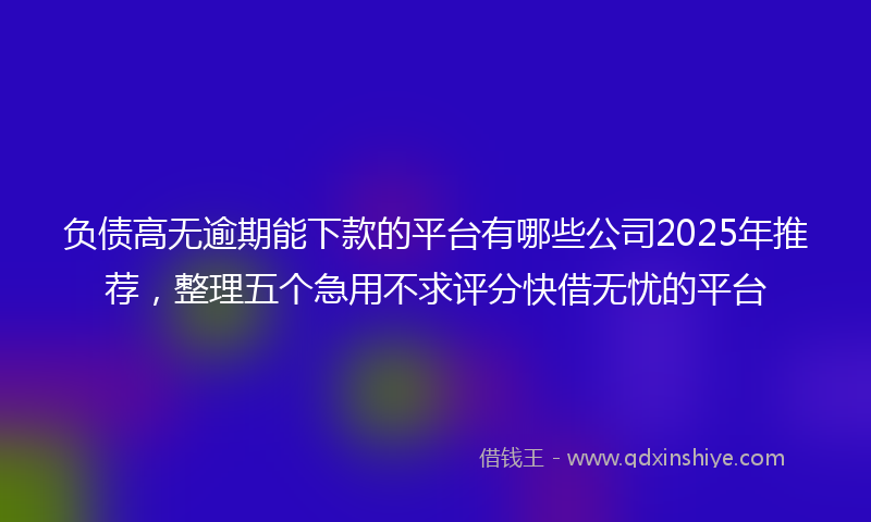 负债高无逾期能下款的平台有哪些公司2025年推荐，整理五个急用不求评分快借无忧的平台
