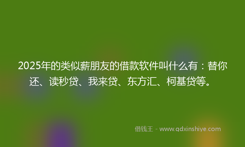 2025年的类似薪朋友的借款软件叫什么有：替你还、读秒贷、我来贷、东方汇、柯基贷等。
