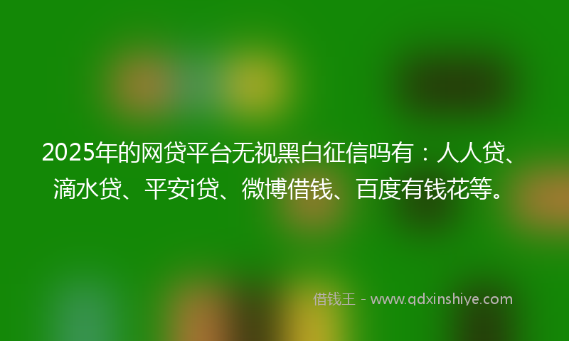2025年的网贷平台无视黑白征信吗有：人人贷、滴水贷、平安i贷、微博借钱、百度有钱花等。