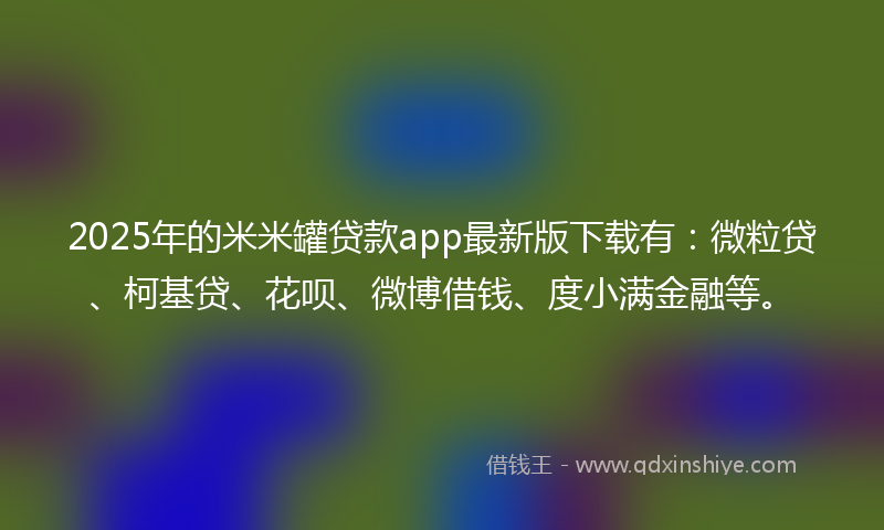 2025年的米米罐贷款app最新版下载有：微粒贷、柯基贷、花呗、微博借钱、度小满金融等。